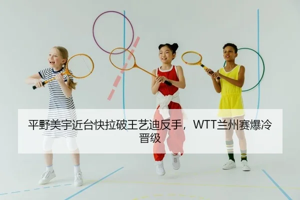 平野美宇近台快拉破王艺迪反手，WTT兰州赛爆冷晋级